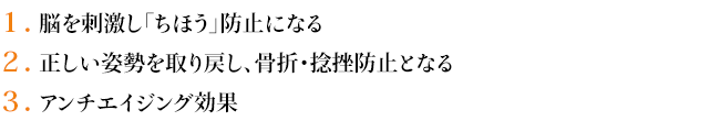 1.脳を刺激し「ちほう」防止になる
2.正しい姿勢を取り戻し、骨折・捻挫防止となる
3.アンチエイジング効果