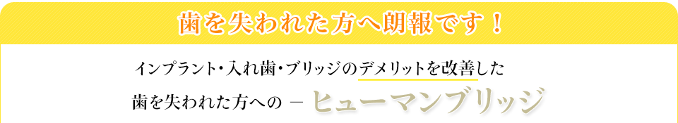 歯を失われた方へ朗報です！日本で対応できる医院は極わずか！インプラント・入れ歯・ブリッジのデメリットを改善した歯を失われた方への「夢の治療法」－ヒューマンブリッジ