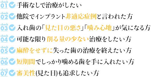 ☑手術なしで治療がしたい

☑他院でインプラント非適応症例と言われた方

☑入れ歯の「見た目の悪さ」「噛み心地」が気になる方

☑可能な限り歯を削らずに治療をしたい方

☑麻酔をせずに失った歯の治療を終えたい方

☑短期間でしっかり噛める歯を手に入れたい方

☑審美性(見た目)も追求したい方