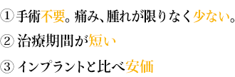 ①手術不要。痛み腫れがない。

②治療期間が短い

③インプラントと比べ安価 