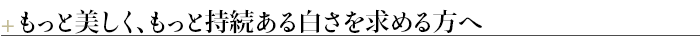 ＋もっと美しく、もっと持続ある白さを求める方へ