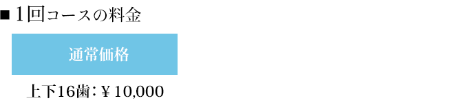 ■1回コースの料金 上下16歯：￥10,000 上下20歯：￥8,000