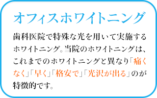 オフィスホワイトニング歯科医院で特殊な光を用いて実施するホワイトニング。当院のホワイトニングは、これまでのホワイトニングと異なり「痛くなく」「早く」「格安で」「光沢が出る」のが特徴的です。