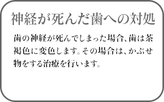 神経が死んだ歯への対処　歯の神経が死んでしまった場合、歯は茶褐色に変色します。その場合は、かぶせ物をする治療を行います。